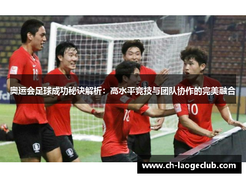奥运会足球成功秘诀解析：高水平竞技与团队协作的完美融合