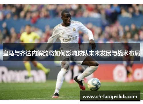 皇马与齐达内解约将如何影响球队未来发展与战术布局 皇马与齐达内解约将如何影响球队未来发展与战术布局