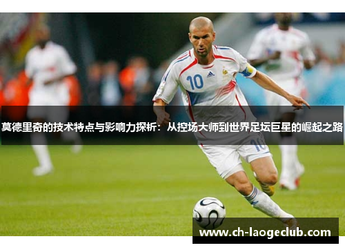 莫德里奇的技术特点与影响力探析：从控场大师到世界足坛巨星的崛起之路