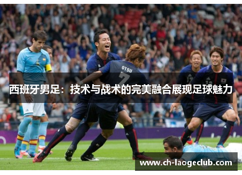 西班牙男足:技术与战术的完美融合展现足球魅力 西班牙男足:技术与战术的完美融合展现足球魅力