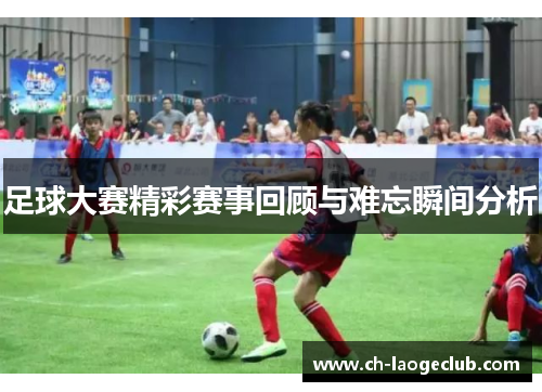 足球大赛精彩赛事回顾与难忘瞬间分析 足球大赛精彩赛事回顾与难忘瞬间分析
