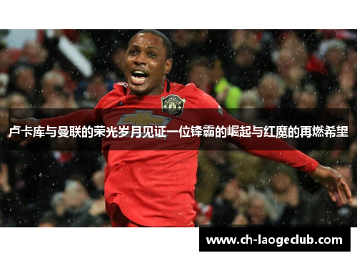 卢卡库与曼联的荣光岁月见证一位锋霸的崛起与红魔的再燃希望