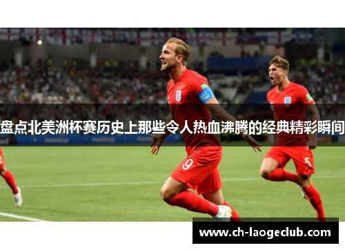 盘点北美洲杯赛历史上那些令人热血沸腾的经典精彩瞬间 盘点北美洲杯赛历史上那些令人热血沸腾的经典精彩瞬间