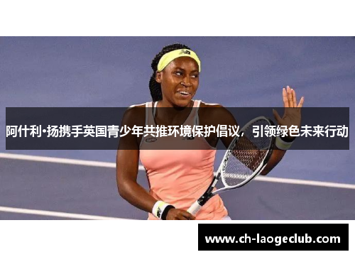 阿什利·扬携手英国青少年共推环境保护倡议，引领绿色未来行动