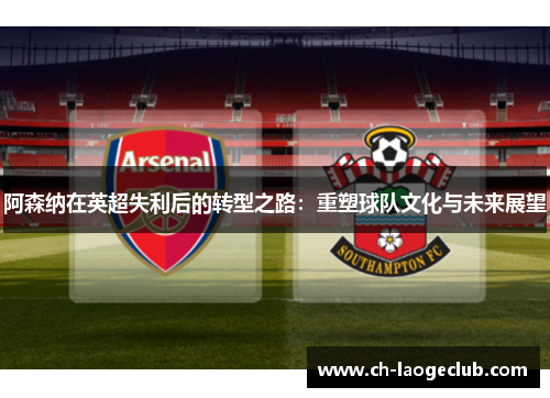 阿森纳在英超失利后的转型之路:重塑球队文化与未来展望 阿森纳在英超失利后的转型之路:重塑球队文化与未来展望