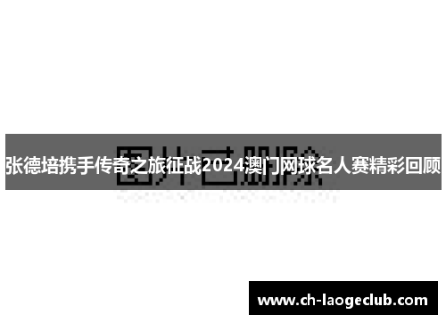 张德培携手传奇之旅征战2024澳门网球名人赛精彩回顾 张德培携手传奇之旅征战2024澳门网球名人赛精彩回顾