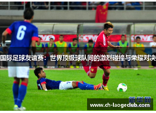 国际足球友谊赛:世界顶级球队间的激烈碰撞与荣耀对决 国际足球友谊赛:世界顶级球队间的激烈碰撞与荣耀对决
