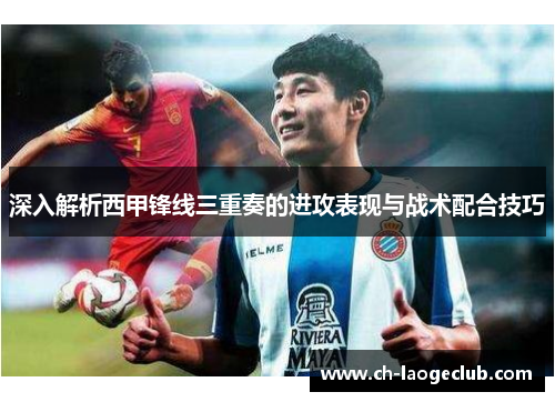 深入解析西甲锋线三重奏的进攻表现与战术配合技巧