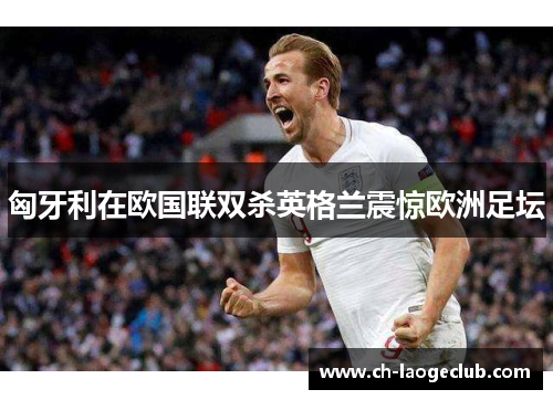 匈牙利在欧国联双杀英格兰震惊欧洲足坛 匈牙利在欧国联双杀英格兰震惊欧洲足坛