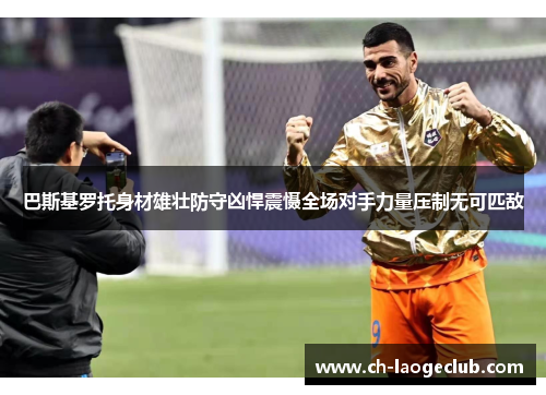 巴斯基罗托身材雄壮防守凶悍震慑全场对手力量压制无可匹敌 巴斯基罗托身材雄壮防守凶悍震慑全场对手力量压制无可匹敌