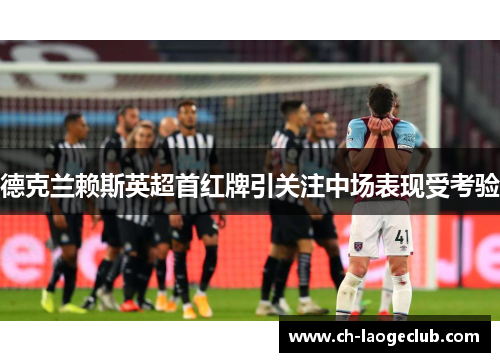 德克兰赖斯英超首红牌引关注中场表现受考验 德克兰赖斯英超首红牌引关注中场表现受考验