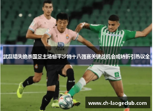 武磊错失绝杀国足主场憾平沙特十八强赛关键战机会成转折引热议全 武磊错失绝杀国足主场憾平沙特十八强赛关键战机会成转折引热议全