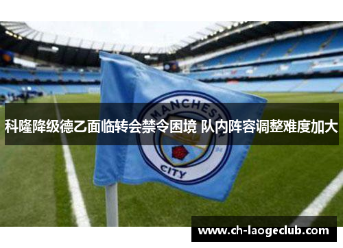 科隆降级德乙面临转会禁令困境 队内阵容调整难度加大 科隆降级德乙面临转会禁令困境 队内阵容调整难度加大