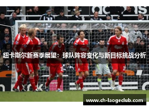 纽卡斯尔新赛季展望:球队阵容变化与新目标挑战分析 纽卡斯尔新赛季展望:球队阵容变化与新目标挑战分析