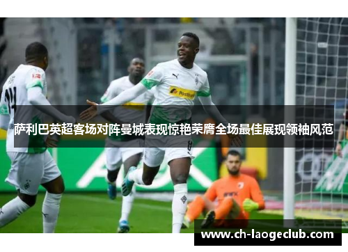 萨利巴英超客场对阵曼城表现惊艳荣膺全场最佳展现领袖风范