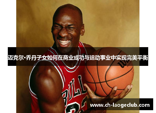 迈克尔·乔丹子女如何在商业成功与运动事业中实现完美平衡