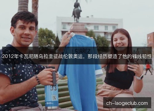 2012年卡瓦尼随乌拉圭征战伦敦奥运，那段经历塑造了他的锋线韧性